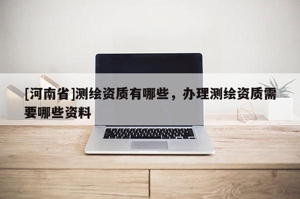 [河南省]測繪資質有哪些，辦理測繪資質需要哪些資料