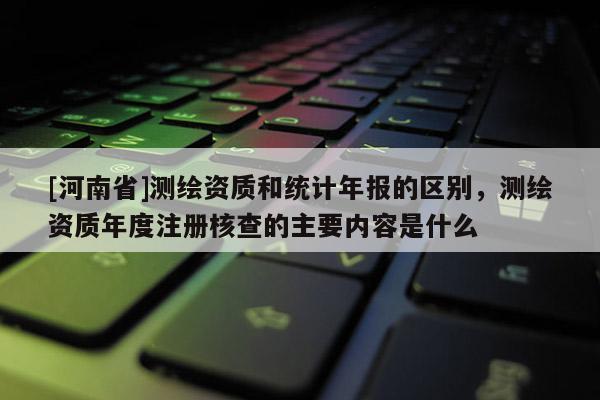 [河南省]測繪資質和統計年報的區別，測繪資質年度注冊核查的主要內容是什么