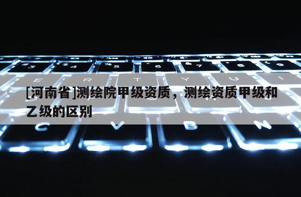 [河南省]測(cè)繪院甲級(jí)資質(zhì)，測(cè)繪資質(zhì)甲級(jí)和乙級(jí)的區(qū)別