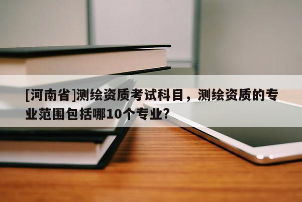 [河南省]測繪資質考試科目，測繪資質的專業范圍包括哪10個專業?