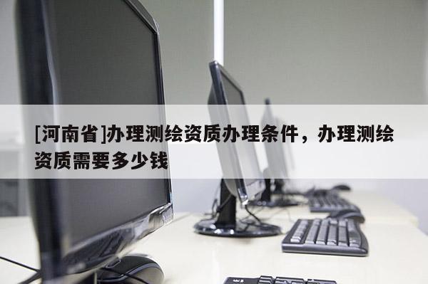 [河南省]辦理測繪資質辦理條件，辦理測繪資質需要多少錢