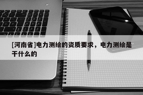 [河南省]電力測(cè)繪的資質(zhì)要求，電力測(cè)繪是干什么的