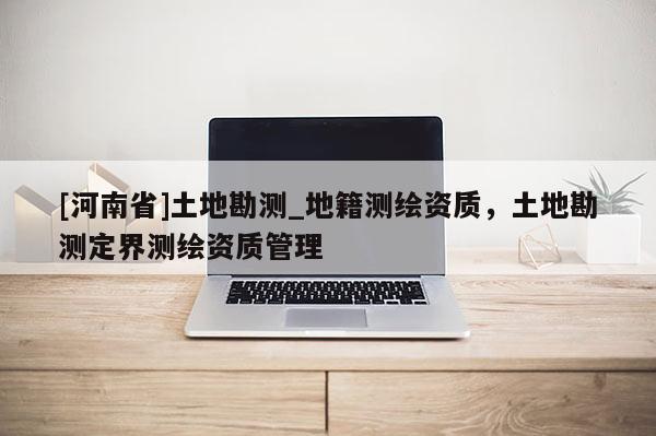 [河南省]土地勘測_地籍測繪資質(zhì)，土地勘測定界測繪資質(zhì)管理