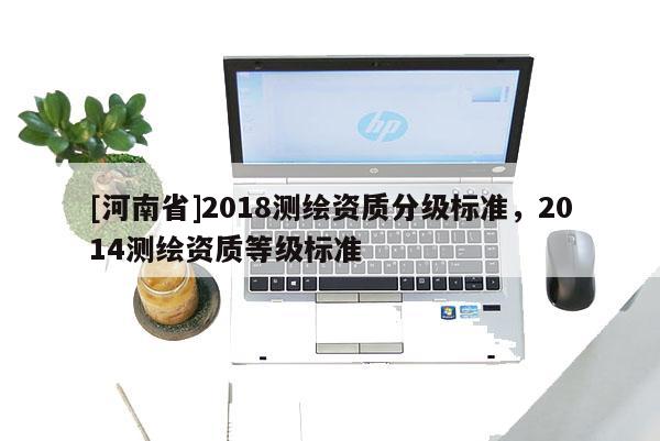 [河南省]2018測繪資質(zhì)分級(jí)標(biāo)準(zhǔn)，2014測繪資質(zhì)等級(jí)標(biāo)準(zhǔn)