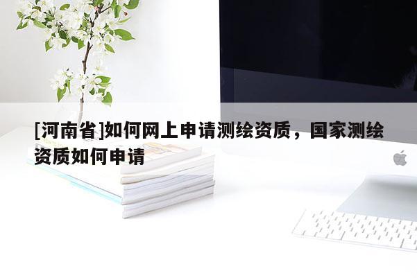 [河南省]如何網(wǎng)上申請(qǐng)測(cè)繪資質(zhì)，國(guó)家測(cè)繪資質(zhì)如何申請(qǐng)