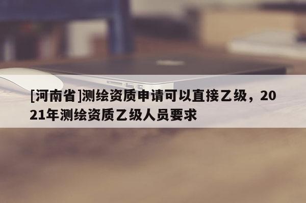 [河南省]測繪資質申請可以直接乙級，2021年測繪資質乙級人員要求
