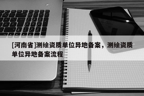 [河南省]測繪資質單位異地備案，測繪資質單位異地備案流程