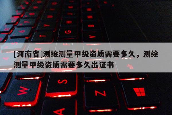 [河南省]測繪測量甲級資質需要多久，測繪測量甲級資質需要多久出證書