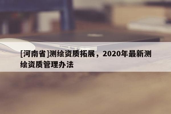 [河南省]測繪資質拓展，2020年最新測繪資質管理辦法