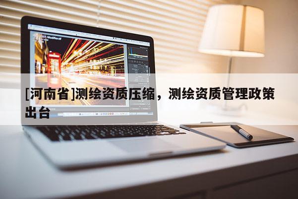 [河南省]測繪資質壓縮，測繪資質管理政策出臺