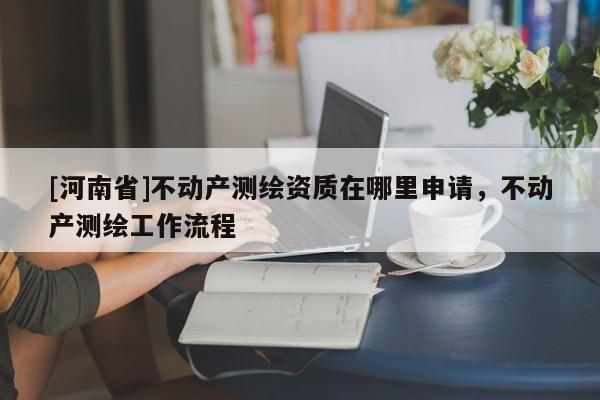 [河南省]不動產測繪資質在哪里申請，不動產測繪工作流程