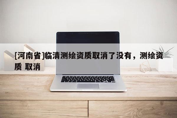 [河南省]臨清測繪資質取消了沒有，測繪資質 取消