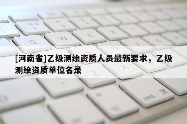 [河南省]乙級測繪資質人員最新要求，乙級測繪資質單位名錄