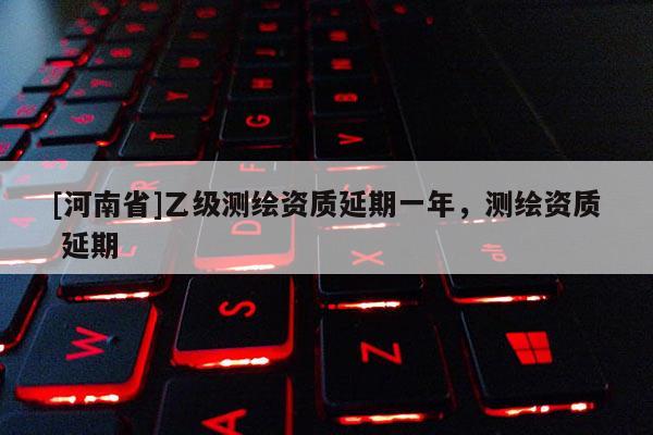 [河南省]乙級測繪資質延期一年，測繪資質 延期