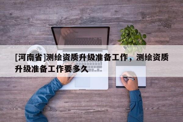 [河南省]測繪資質(zhì)升級準備工作，測繪資質(zhì)升級準備工作要多久