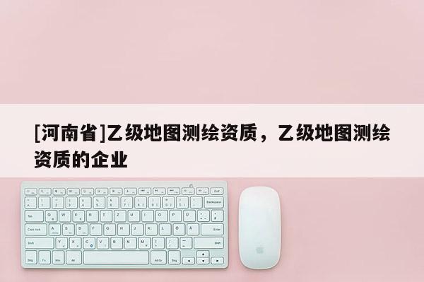 [河南省]乙級(jí)地圖測(cè)繪資質(zhì)，乙級(jí)地圖測(cè)繪資質(zhì)的企業(yè)