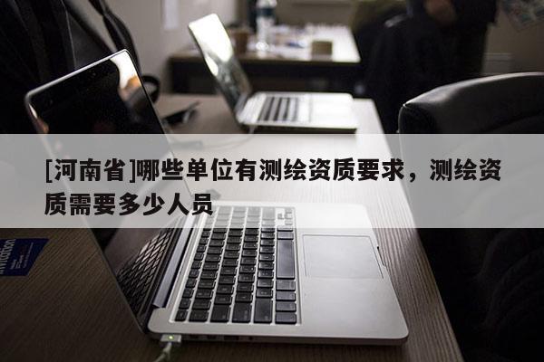 [河南省]哪些單位有測(cè)繪資質(zhì)要求，測(cè)繪資質(zhì)需要多少人員