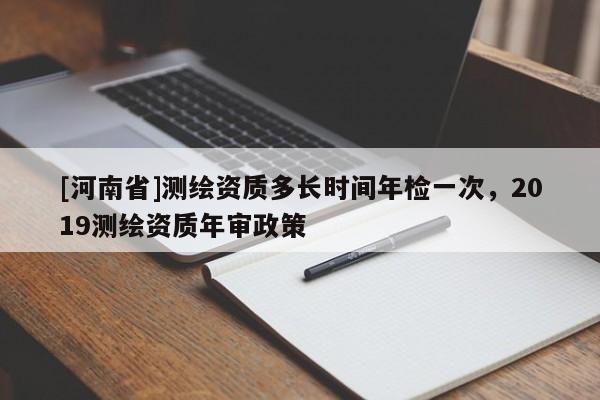 [河南省]測繪資質多長時間年檢一次，2019測繪資質年審政策