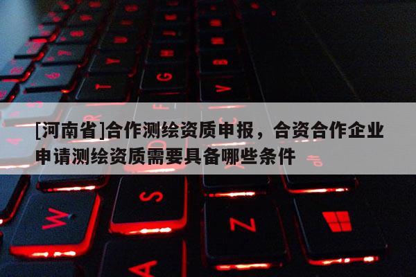 [河南省]合作測繪資質申報，合資合作企業申請測繪資質需要具備哪些條件