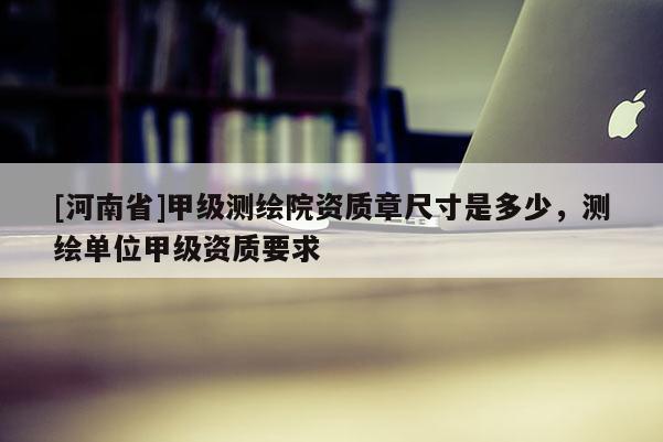 [河南省]甲級測繪院資質章尺寸是多少，測繪單位甲級資質要求