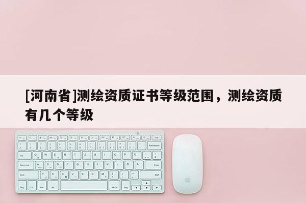 [河南省]測(cè)繪資質(zhì)證書等級(jí)范圍，測(cè)繪資質(zhì)有幾個(gè)等級(jí)