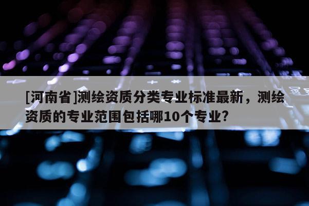 [河南省]測(cè)繪資質(zhì)分類專業(yè)標(biāo)準(zhǔn)最新，測(cè)繪資質(zhì)的專業(yè)范圍包括哪10個(gè)專業(yè)?