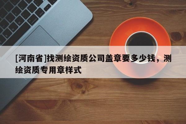 [河南省]找測繪資質公司蓋章要多少錢，測繪資質專用章樣式