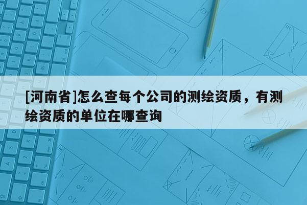 [河南省]怎么查每個公司的測繪資質，有測繪資質的單位在哪查詢