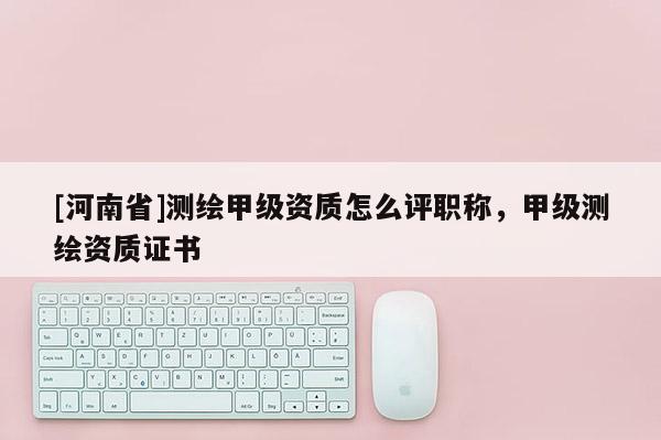 [河南省]測繪甲級資質怎么評職稱，甲級測繪資質證書