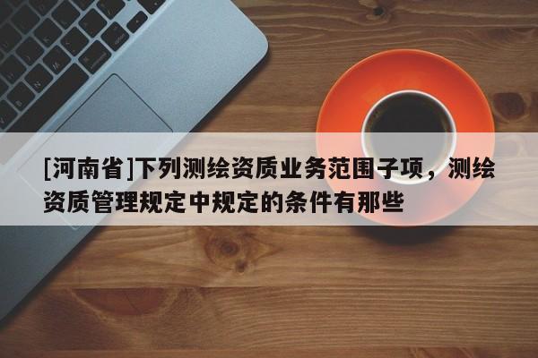 [河南省]下列測繪資質業務范圍子項，測繪資質管理規定中規定的條件有那些