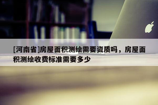 [河南省]房屋面積測繪需要資質嗎，房屋面積測繪收費標準需要多少