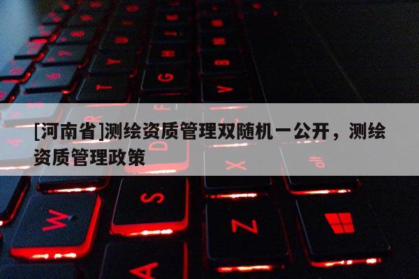 [河南省]測繪資質管理雙隨機一公開，測繪資質管理政策