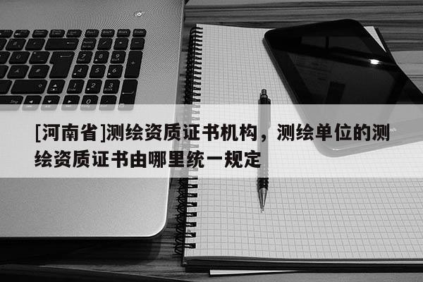 [河南省]測繪資質證書機構，測繪單位的測繪資質證書由哪里統一規(guī)定