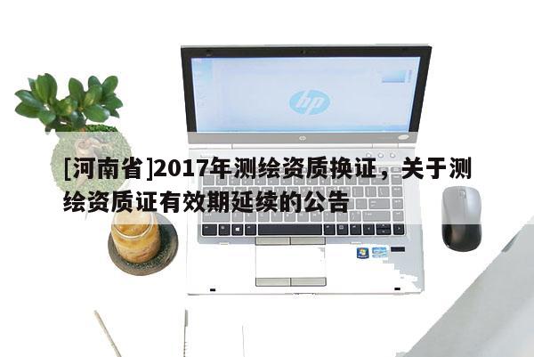 [河南省]2017年測繪資質換證，關于測繪資質證有效期延續的公告