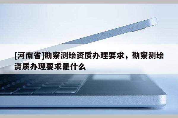 [河南省]勘察測繪資質辦理要求，勘察測繪資質辦理要求是什么