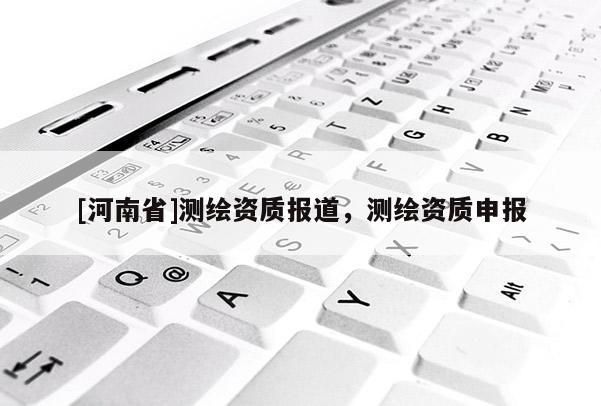[河南省]測繪資質報道，測繪資質申報