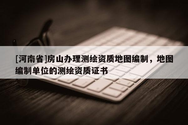 [河南省]房山辦理測繪資質地圖編制，地圖編制單位的測繪資質證書
