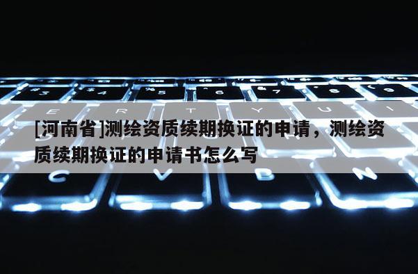 [河南省]測繪資質續期換證的申請，測繪資質續期換證的申請書怎么寫