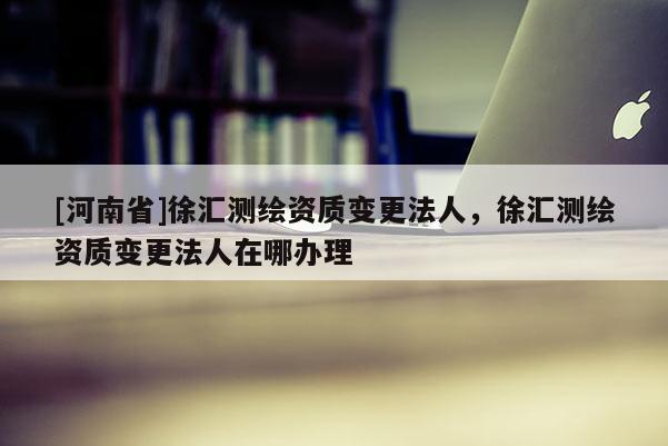 [河南省]徐匯測繪資質變更法人，徐匯測繪資質變更法人在哪辦理