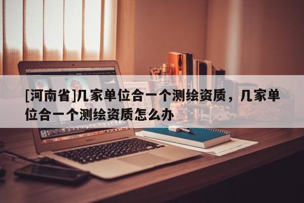 [河南省]幾家單位合一個測繪資質，幾家單位合一個測繪資質怎么辦