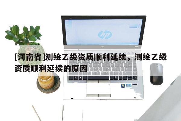 [河南省]測繪乙級資質順利延續，測繪乙級資質順利延續的原因