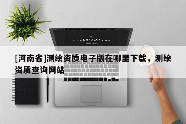 [河南省]測(cè)繪資質(zhì)電子版在哪里下載，測(cè)繪資質(zhì)查詢網(wǎng)站