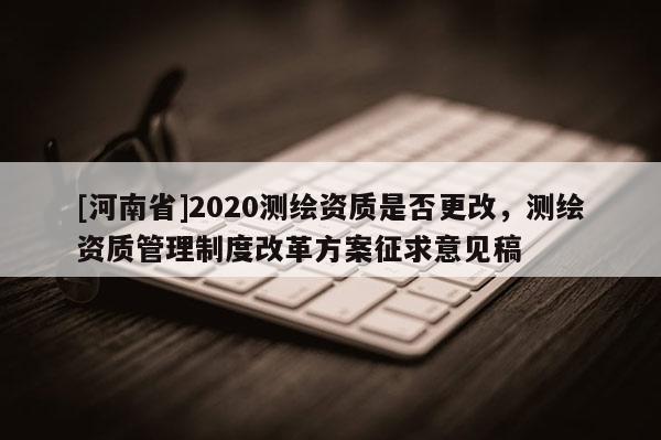 [河南省]2020測繪資質是否更改，測繪資質管理制度改革方案征求意見稿