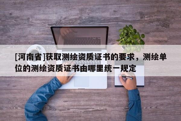 [河南省]獲取測(cè)繪資質(zhì)證書的要求，測(cè)繪單位的測(cè)繪資質(zhì)證書由哪里統(tǒng)一規(guī)定