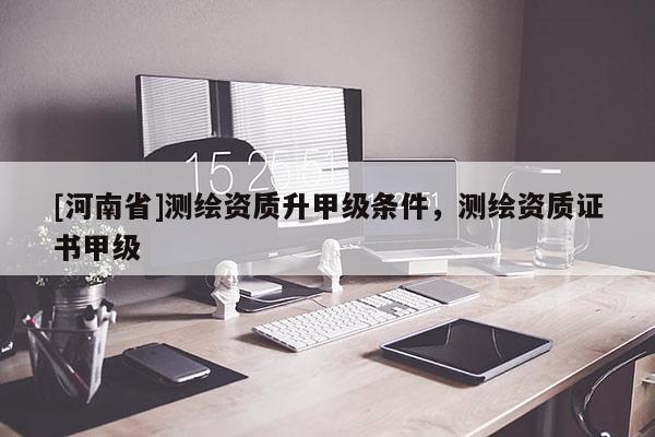 [河南省]測繪資質升甲級條件，測繪資質證書甲級
