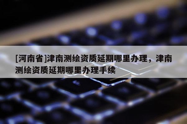 [河南省]津南測繪資質延期哪里辦理，津南測繪資質延期哪里辦理手續