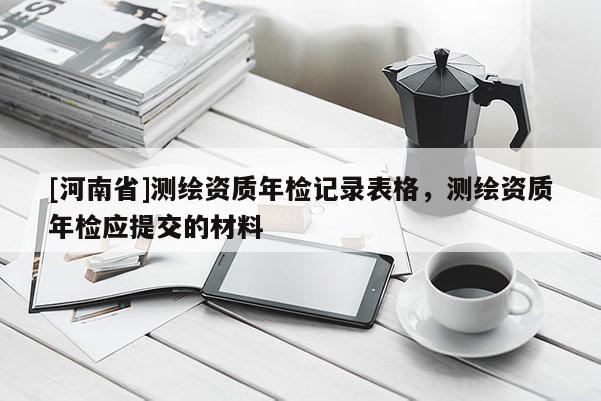 [河南省]測繪資質(zhì)年檢記錄表格，測繪資質(zhì)年檢應(yīng)提交的材料