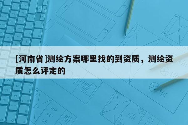 [河南省]測繪方案哪里找的到資質，測繪資質怎么評定的