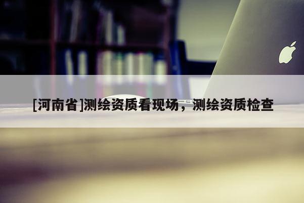 [河南省]測繪資質(zhì)看現(xiàn)場，測繪資質(zhì)檢查
