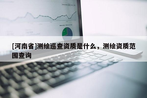[河南省]測繪巡查資質是什么，測繪資質范圍查詢